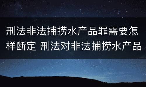 刑法非法捕捞水产品罪需要怎样断定 刑法对非法捕捞水产品罪的定罪标准