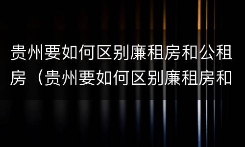 贵州要如何区别廉租房和公租房（贵州要如何区别廉租房和公租房的区别）