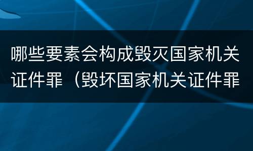 哪些要素会构成毁灭国家机关证件罪（毁坏国家机关证件罪）