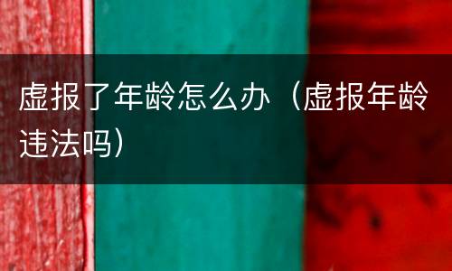 虚报了年龄怎么办（虚报年龄违法吗）