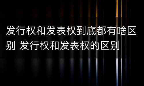 发行权和发表权到底都有啥区别 发行权和发表权的区别