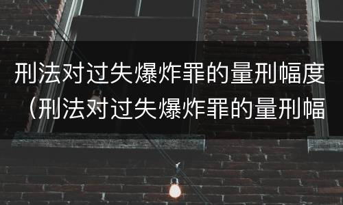 刑法对过失爆炸罪的量刑幅度（刑法对过失爆炸罪的量刑幅度有多大）