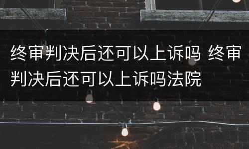 终审判决后还可以上诉吗 终审判决后还可以上诉吗法院
