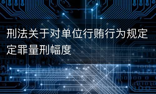 刑法关于对单位行贿行为规定定罪量刑幅度