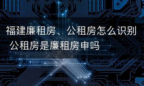 福建廉租房、公租房怎么识别 公租房是廉租房申吗