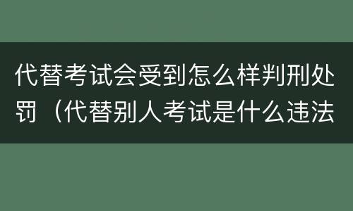 代替考试会受到怎么样判刑处罚（代替别人考试是什么违法行为）