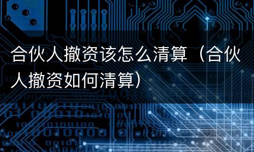 合伙人撤资该怎么清算（合伙人撤资如何清算）