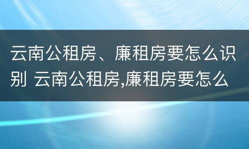 云南公租房、廉租房要怎么识别 云南公租房,廉租房要怎么识别才能申请