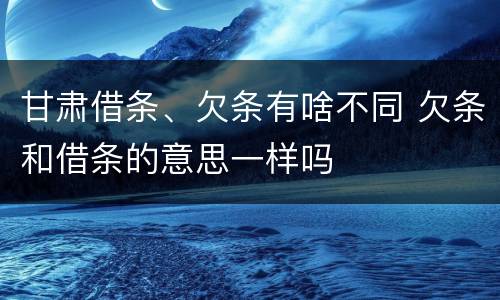 甘肃借条、欠条有啥不同 欠条和借条的意思一样吗