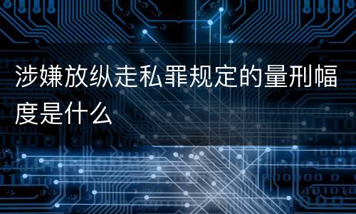 涉嫌放纵走私罪规定的量刑幅度是什么