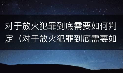 对于放火犯罪到底需要如何判定（对于放火犯罪到底需要如何判定罪名）