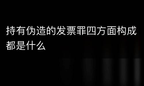 持有伪造的发票罪四方面构成都是什么