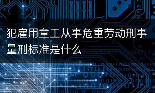 犯雇用童工从事危重劳动刑事量刑标准是什么
