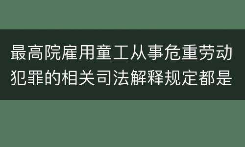 最高院雇用童工从事危重劳动犯罪的相关司法解释规定都是什么