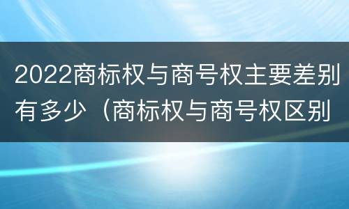 2022商标权与商号权主要差别有多少（商标权与商号权区别）