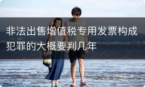 非法出售增值税专用发票构成犯罪的大概要判几年