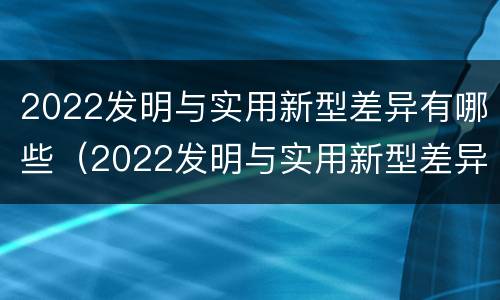 2022发明与实用新型差异有哪些（2022发明与实用新型差异有哪些呢）