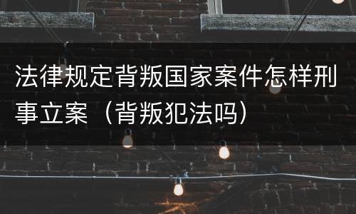 法律规定背叛国家案件怎样刑事立案（背叛犯法吗）
