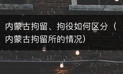 内蒙古拘留、拘役如何区分（内蒙古拘留所的情况）