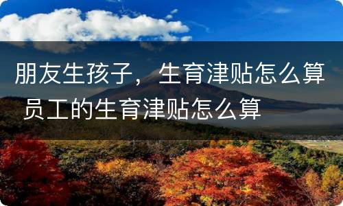 朋友生孩子，生育津贴怎么算 员工的生育津贴怎么算