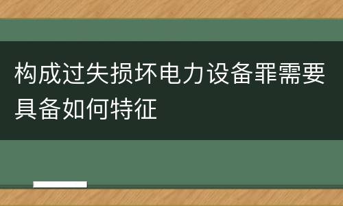 构成过失损坏电力设备罪需要具备如何特征