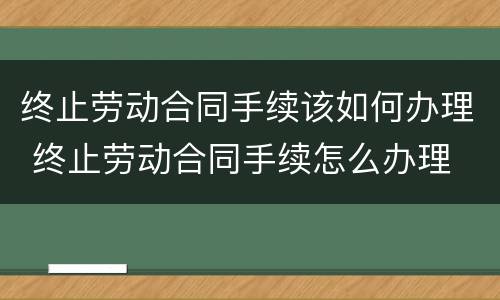 终止劳动合同手续该如何办理 终止劳动合同手续怎么办理