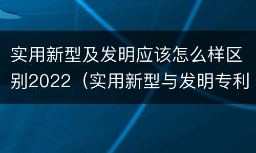 实用新型及发明应该怎么样区别2022（实用新型与发明专利的区别有哪些）