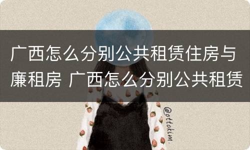 广西怎么分别公共租赁住房与廉租房 广西怎么分别公共租赁住房与廉租房的区别