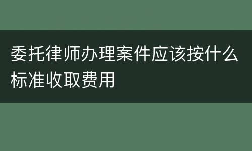 委托律师办理案件应该按什么标准收取费用