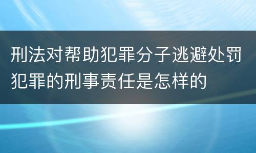 刑法对帮助犯罪分子逃避处罚犯罪的刑事责任是怎样的