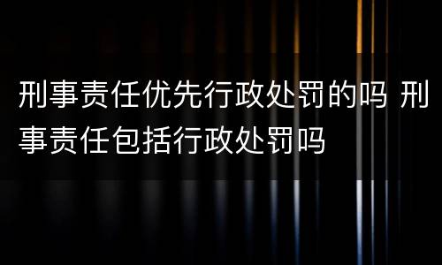 刑事责任优先行政处罚的吗 刑事责任包括行政处罚吗