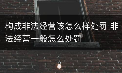 构成非法经营该怎么样处罚 非法经营一般怎么处罚