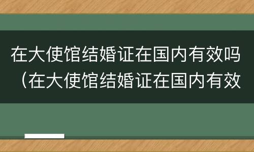 在大使馆结婚证在国内有效吗（在大使馆结婚证在国内有效吗怎么查）