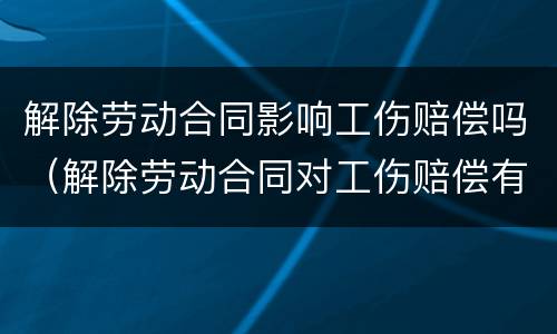 解除劳动合同影响工伤赔偿吗（解除劳动合同对工伤赔偿有影响吗）