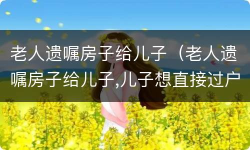 老人遗嘱房子给儿子（老人遗嘱房子给儿子,儿子想直接过户给孙子吗）