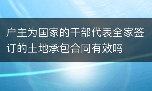 户主为国家的干部代表全家签订的土地承包合同有效吗