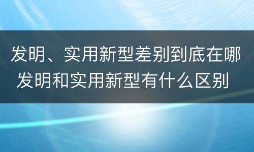 发明、实用新型差别到底在哪 发明和实用新型有什么区别