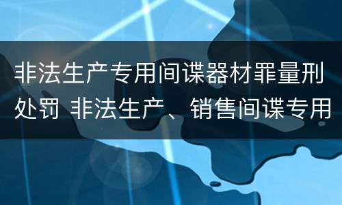 非法生产专用间谍器材罪量刑处罚 非法生产、销售间谍专用器材罪