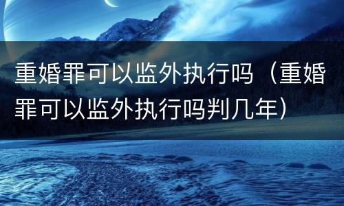 重婚罪可以监外执行吗（重婚罪可以监外执行吗判几年）