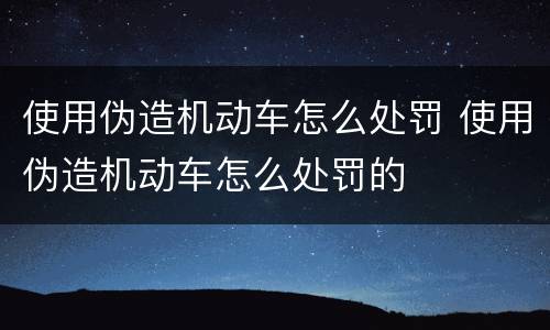 使用伪造机动车怎么处罚 使用伪造机动车怎么处罚的