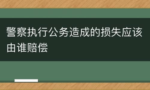 警察执行公务造成的损失应该由谁赔偿