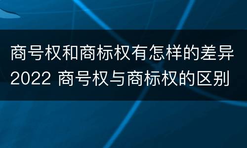 商号权和商标权有怎样的差异2022 商号权与商标权的区别