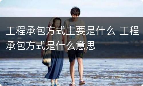 工程承包方式主要是什么 工程承包方式是什么意思