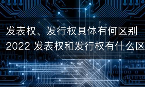 发表权、发行权具体有何区别2022 发表权和发行权有什么区别