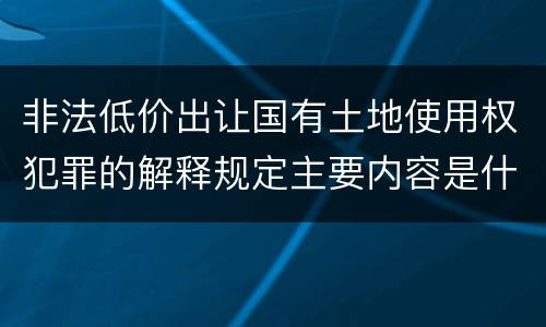 非法低价出让国有土地使用权犯罪的解释规定主要内容是什么