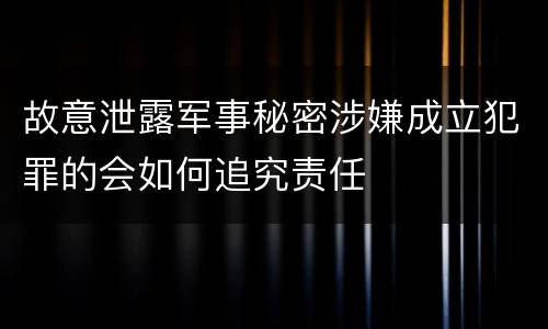 故意泄露军事秘密涉嫌成立犯罪的会如何追究责任