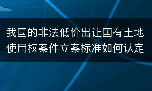 我国的非法低价出让国有土地使用权案件立案标准如何认定