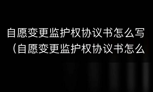自愿变更监护权协议书怎么写（自愿变更监护权协议书怎么写的）