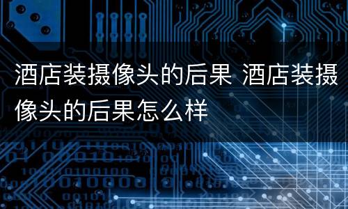 酒店装摄像头的后果 酒店装摄像头的后果怎么样