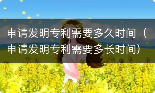 申请发明专利需要多久时间（申请发明专利需要多长时间）